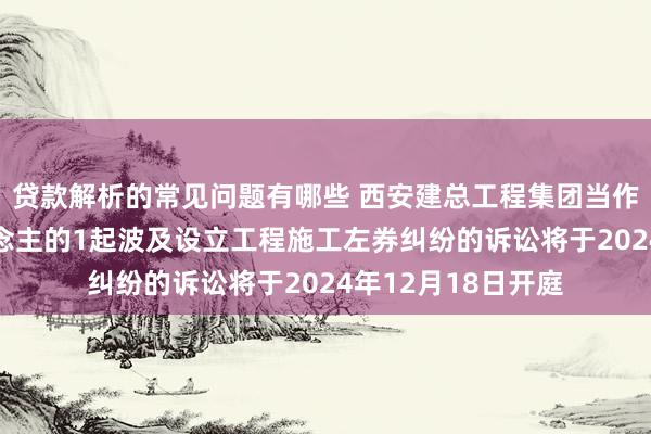 贷款解析的常见问题有哪些 西安建总工程集团当作被告/被上诉东说念主的1起波及设立工程施工左券纠纷的诉讼将于2024年12月18日开庭