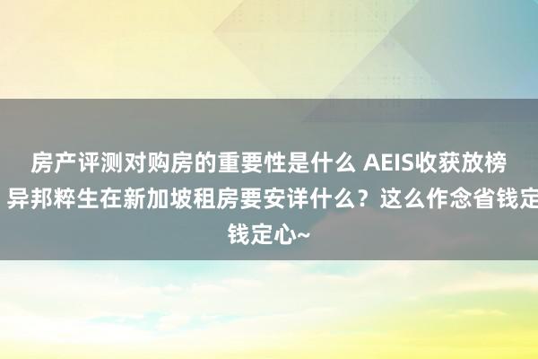 房产评测对购房的重要性是什么 AEIS收获放榜后！异邦粹生在新加坡租房要安详什么？这么作念省钱定心~