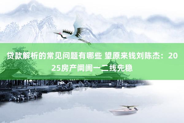 贷款解析的常见问题有哪些 望原来钱刘陈杰：2025房产阛阓一二线先稳