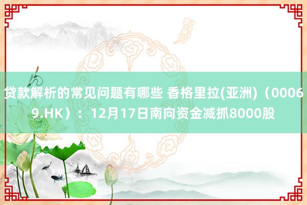 贷款解析的常见问题有哪些 香格里拉(亚洲)（00069.HK）：12月17日南向资金减抓8000股