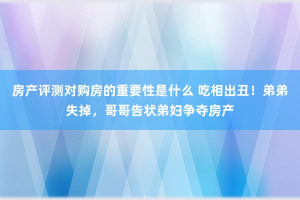 房产评测对购房的重要性是什么 吃相出丑！弟弟失掉，哥哥告状弟妇争夺房产