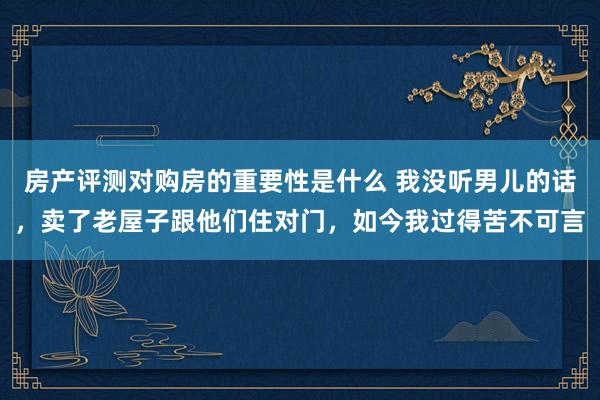 房产评测对购房的重要性是什么 我没听男儿的话，卖了老屋子跟他们住对门，如今我过得苦不可言