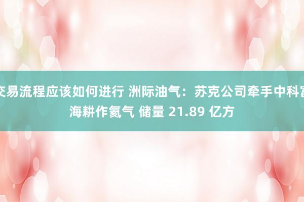 交易流程应该如何进行 洲际油气：苏克公司牵手中科富海耕作氦气 储量 21.89 亿方