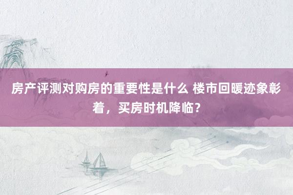 房产评测对购房的重要性是什么 楼市回暖迹象彰着，买房时机降临？