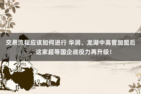 交易流程应该如何进行 华润、龙湖中高管加盟后，这家超等国企战役力再升级！