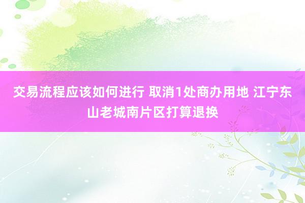 交易流程应该如何进行 取消1处商办用地 江宁东山老城南片区打算退换