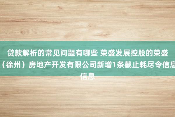 贷款解析的常见问题有哪些 荣盛发展控股的荣盛（徐州）房地产开发有限公司新增1条截止耗尽令信息