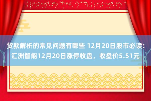 贷款解析的常见问题有哪些 12月20日股市必读：汇洲智能12月20日涨停收盘，收盘价5.51元