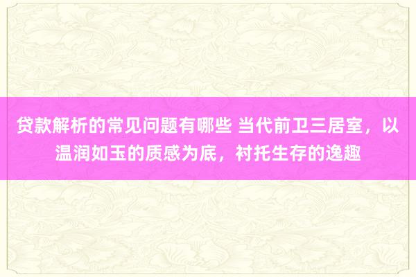 贷款解析的常见问题有哪些 当代前卫三居室，以温润如玉的质感为底，衬托生存的逸趣