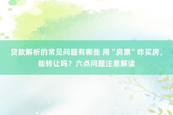 贷款解析的常见问题有哪些 用“房票”咋买房，能转让吗？六点问题注意解读