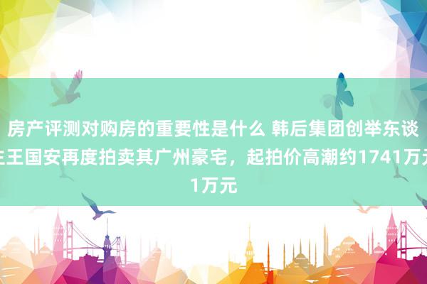 房产评测对购房的重要性是什么 韩后集团创举东谈主王国安再度拍卖其广州豪宅，起拍价高潮约1741万元