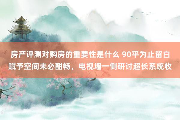 房产评测对购房的重要性是什么 90平为止留白赋予空间未必酣畅，电视墙一侧研讨超长系统收