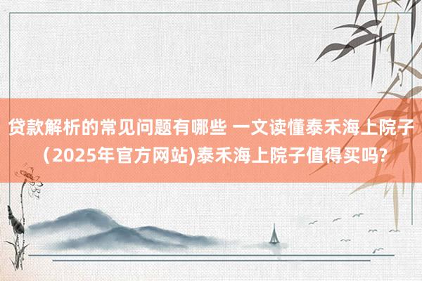 贷款解析的常见问题有哪些 一文读懂泰禾海上院子（2025年官方网站)泰禾海上院子值得买吗?