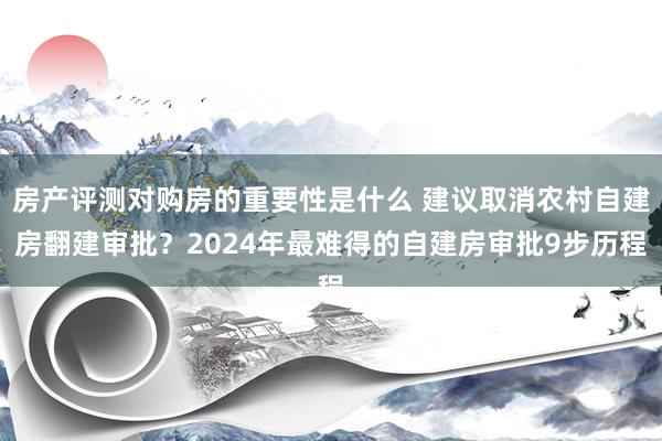 房产评测对购房的重要性是什么 建议取消农村自建房翻建审批？2024年最难得的自建房审批9步历程