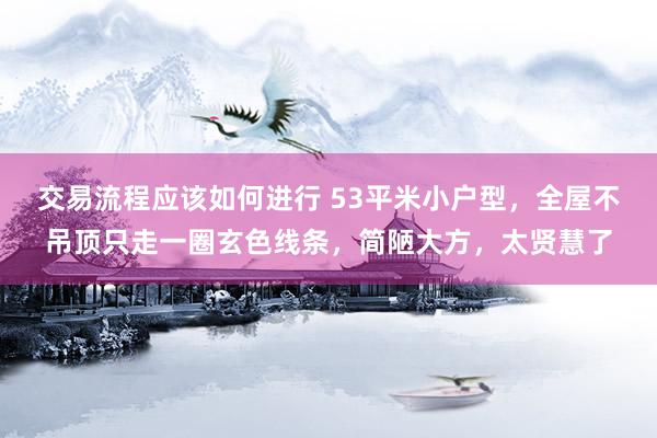 交易流程应该如何进行 53平米小户型，全屋不吊顶只走一圈玄色线条，简陋大方，太贤慧了