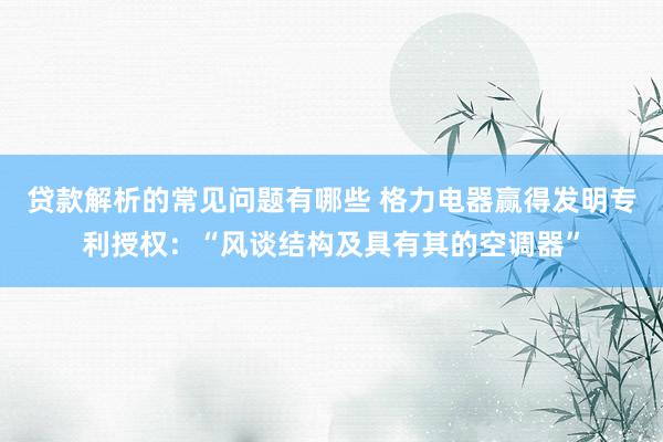 贷款解析的常见问题有哪些 格力电器赢得发明专利授权：“风谈结构及具有其的空调器”