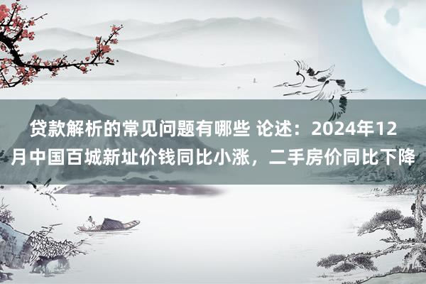 贷款解析的常见问题有哪些 论述：2024年12月中国百城新址价钱同比小涨，二手房价同比下降