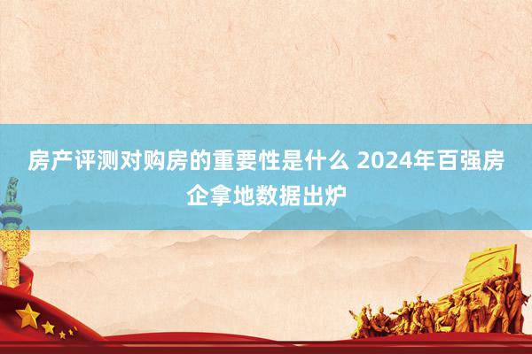 房产评测对购房的重要性是什么 2024年百强房企拿地数据出炉