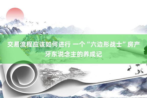 交易流程应该如何进行 一个“六边形战士”房产牙东说念主的养成记