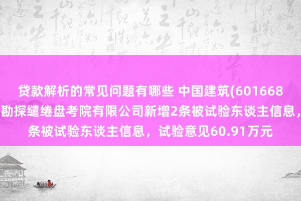 贷款解析的常见问题有哪些 中国建筑(601668)控股的中国建筑西南勘探缱绻盘考院有限公司新增2条被试验东谈主信息，试验意见60.91万元