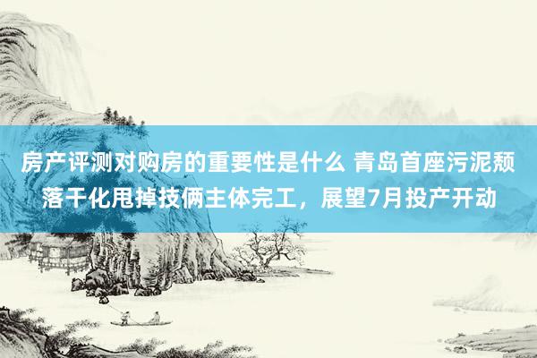 房产评测对购房的重要性是什么 青岛首座污泥颓落干化甩掉技俩主体完工，展望7月投产开动