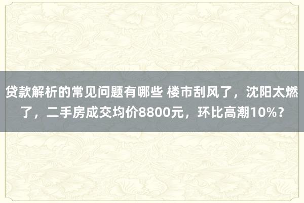 贷款解析的常见问题有哪些 楼市刮风了，沈阳太燃了，二手房成交均价8800元，环比高潮10%？