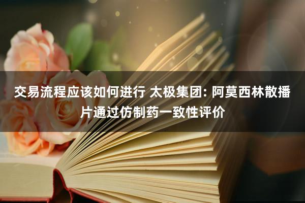 交易流程应该如何进行 太极集团: 阿莫西林散播片通过仿制药一致性评价