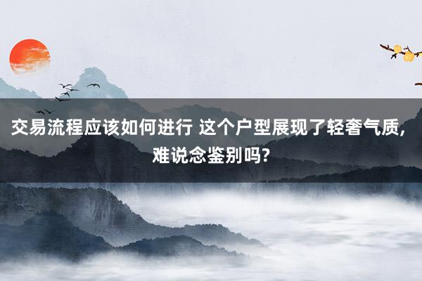 交易流程应该如何进行 这个户型展现了轻奢气质, 难说念鉴别吗?