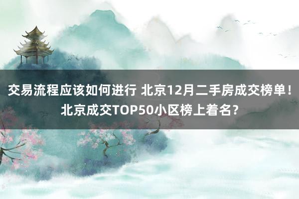 交易流程应该如何进行 北京12月二手房成交榜单！北京成交TOP50小区榜上着名？