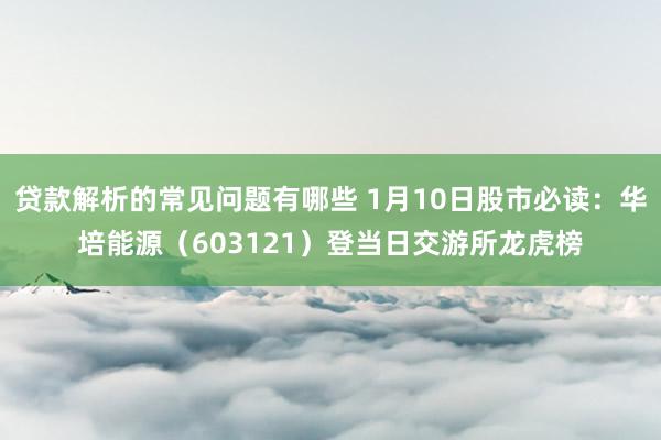 贷款解析的常见问题有哪些 1月10日股市必读：华培能源（603121）登当日交游所龙虎榜