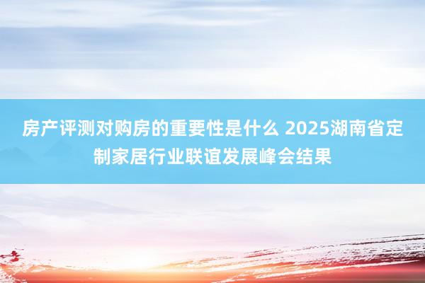 房产评测对购房的重要性是什么 2025湖南省定制家居行业联谊发展峰会结果