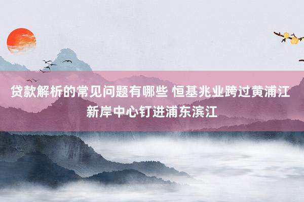 贷款解析的常见问题有哪些 恒基兆业跨过黄浦江 新岸中心钉进浦东滨江