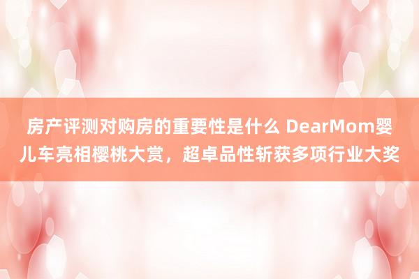 房产评测对购房的重要性是什么 DearMom婴儿车亮相樱桃大赏，超卓品性斩获多项行业大奖