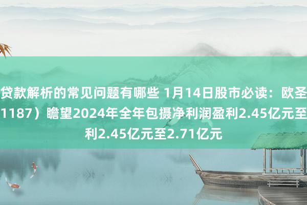 贷款解析的常见问题有哪些 1月14日股市必读：欧圣电气（301187）瞻望2024年全年包摄净利润盈利2.45亿元至2.71亿元