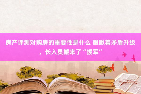 房产评测对购房的重要性是什么 眼瞅着矛盾升级，长入员搬来了“援军”