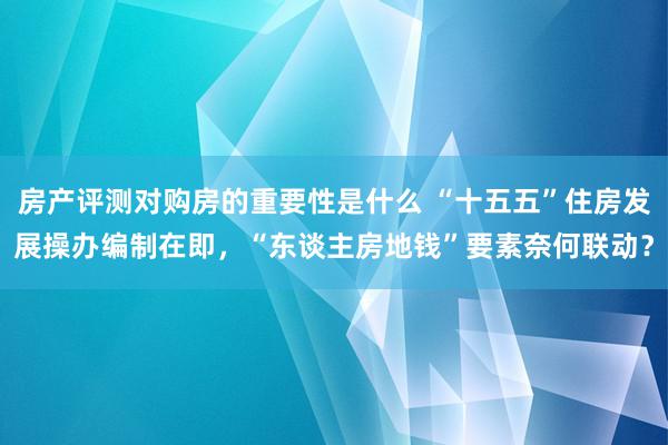 房产评测对购房的重要性是什么 “十五五”住房发展操办编制在即，“东谈主房地钱”要素奈何联动？