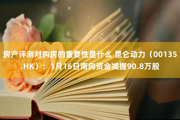 房产评测对购房的重要性是什么 昆仑动力（00135.HK）：1月16日南向资金减握90.8万股