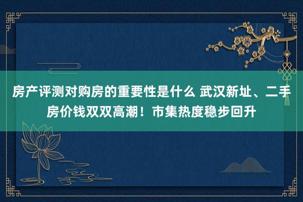 房产评测对购房的重要性是什么 武汉新址、二手房价钱双双高潮！市集热度稳步回升