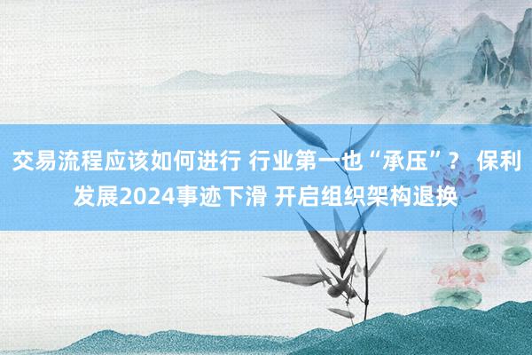 交易流程应该如何进行 行业第一也“承压”？ 保利发展2024事迹下滑 开启组织架构退换