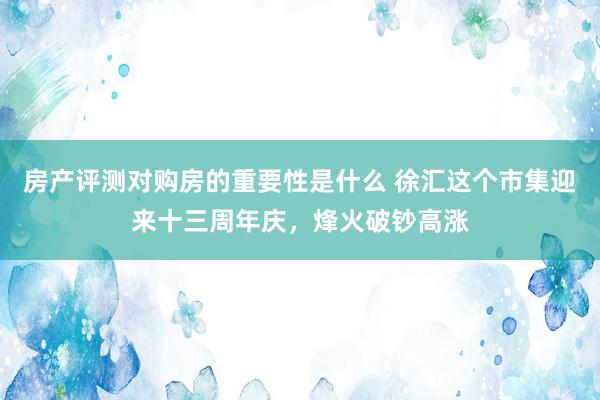 房产评测对购房的重要性是什么 徐汇这个市集迎来十三周年庆，烽火破钞高涨