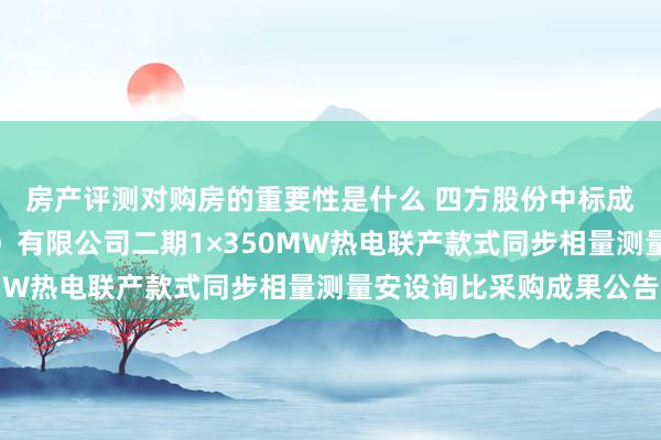 房产评测对购房的重要性是什么 四方股份中标成果：华润电力（宜昌）有限公司二期1×350MW热电联产款式同步相量测量安设询比采购成果公告