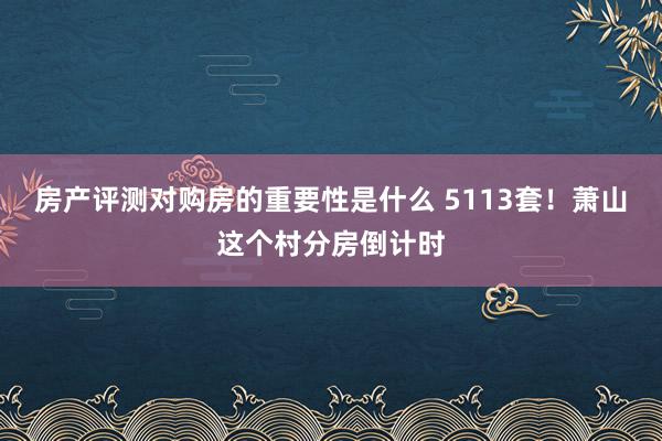 房产评测对购房的重要性是什么 5113套！萧山这个村分房倒计时