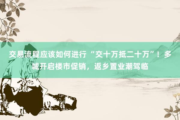 交易流程应该如何进行 “交十万抵二十万”！多城开启楼市促销，返乡置业潮驾临