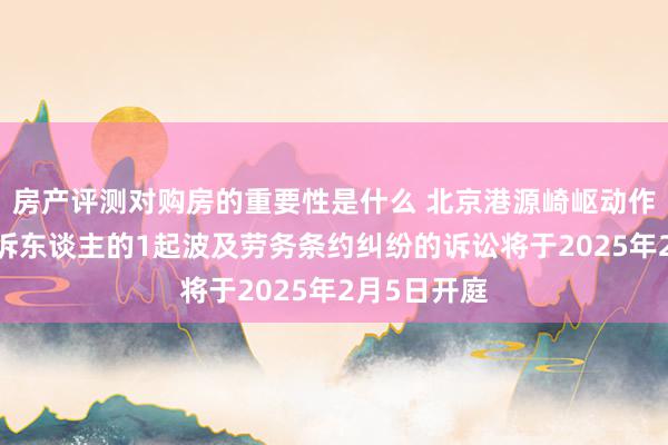 房产评测对购房的重要性是什么 北京港源崎岖动作被告/被上诉东谈主的1起波及劳务条约纠纷的诉讼将于2025年2月5日开庭