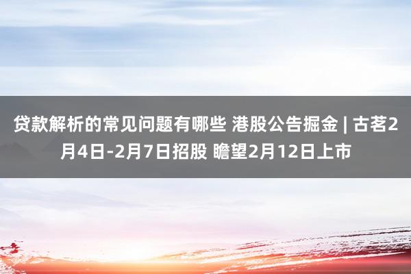 贷款解析的常见问题有哪些 港股公告掘金 | 古茗2月4日-2月7日招股 瞻望2月12日上市