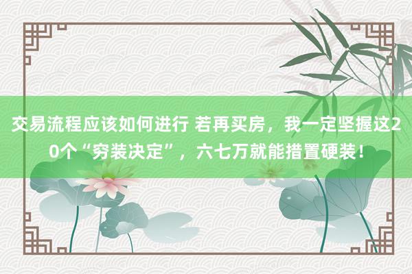 交易流程应该如何进行 若再买房，我一定坚握这20个“穷装决定”，六七万就能措置硬装！