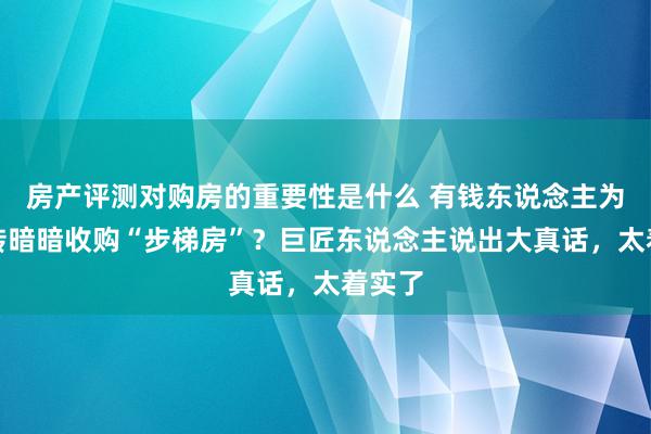 房产评测对购房的重要性是什么 有钱东说念主为啥运转暗暗收购“步梯房”？巨匠东说念主说出大真话，太着实了