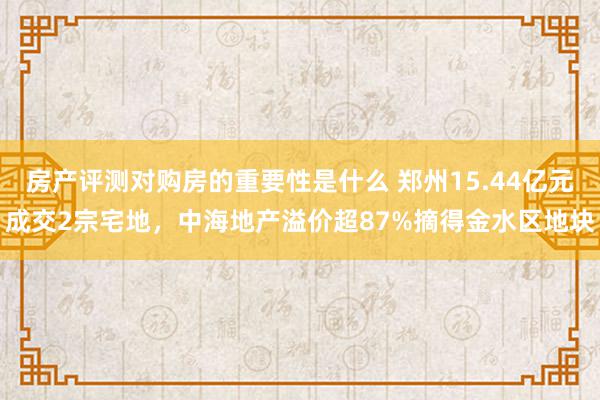 房产评测对购房的重要性是什么 郑州15.44亿元成交2宗宅地，中海地产溢价超87%摘得金水区地块