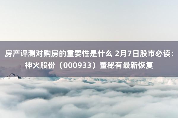 房产评测对购房的重要性是什么 2月7日股市必读：神火股份（000933）董秘有最新恢复