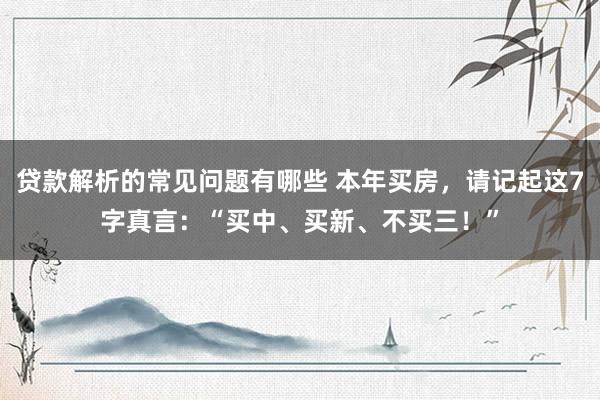 贷款解析的常见问题有哪些 本年买房，请记起这7字真言：“买中、买新、不买三！”